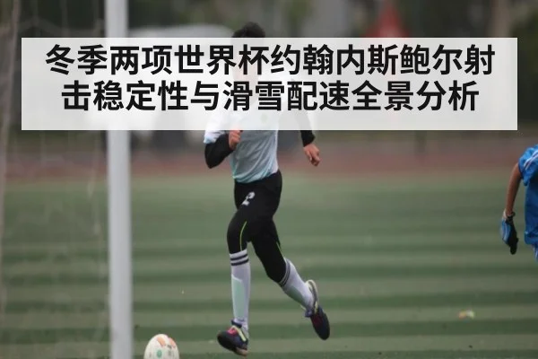 冬季两项世界杯约翰内斯鲍尔射击稳定性与滑雪配速全景分析